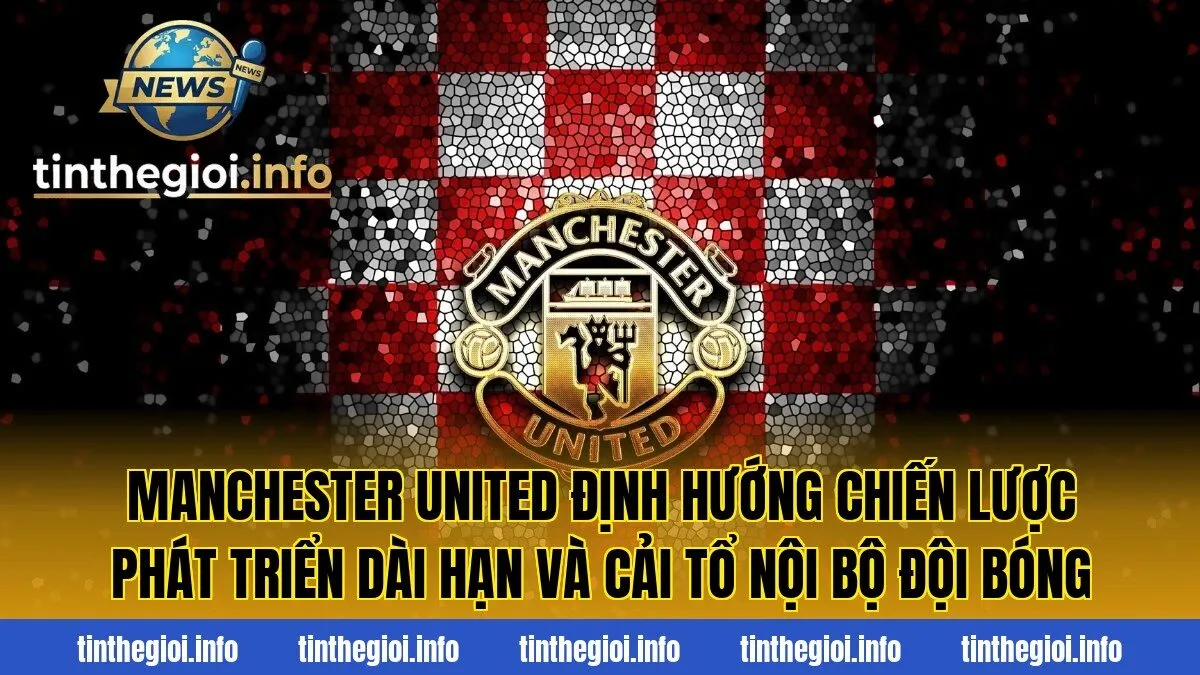 Manchester United định hướng chiến lược phát triển dài hạn và cải tổ nội bộ đội bóng