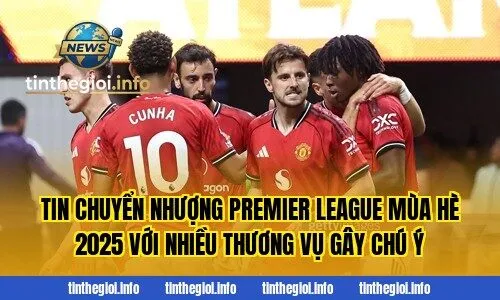 Tin chuyển nhượng Premier League mùa hè 2025 với nhiều thương vụ gây chú ý